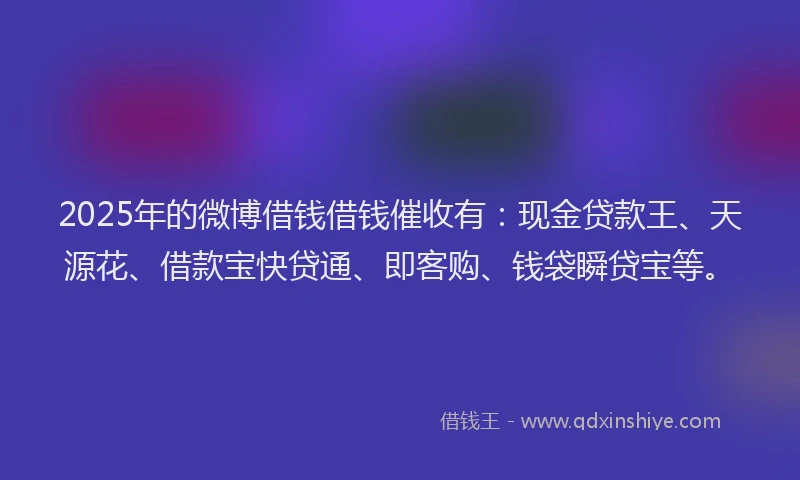 2025年的微博借钱借钱催收有：现金贷款王、天源花、借款宝快贷通、即客购、钱袋瞬贷宝等。