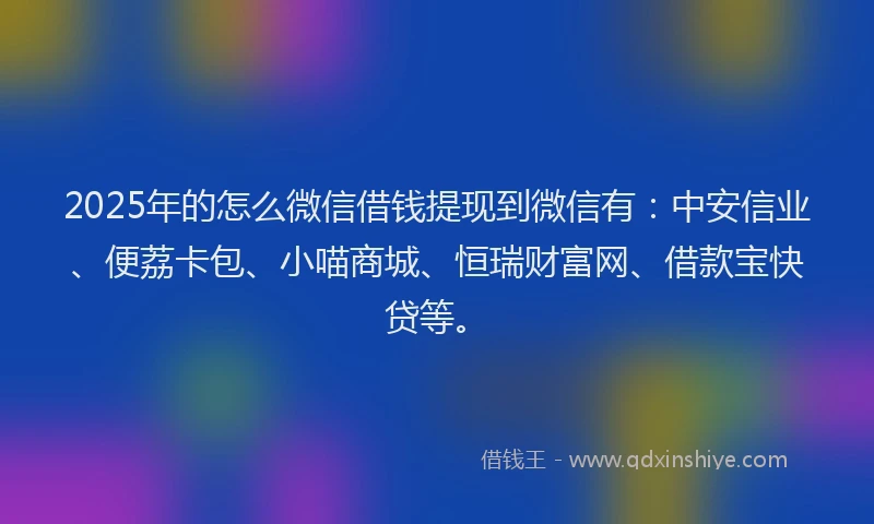 2025年的怎么微信借钱提现到微信有：中安信业、便荔卡包、小喵商城、恒瑞财富网、借款宝快贷等。