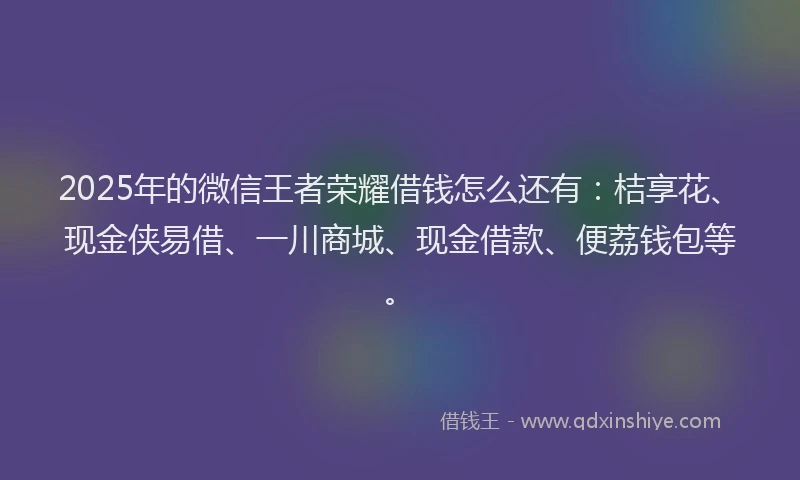 2025年的微信王者荣耀借钱怎么还有：桔享花、现金侠易借、一川商城、现金借款、便荔钱包等。