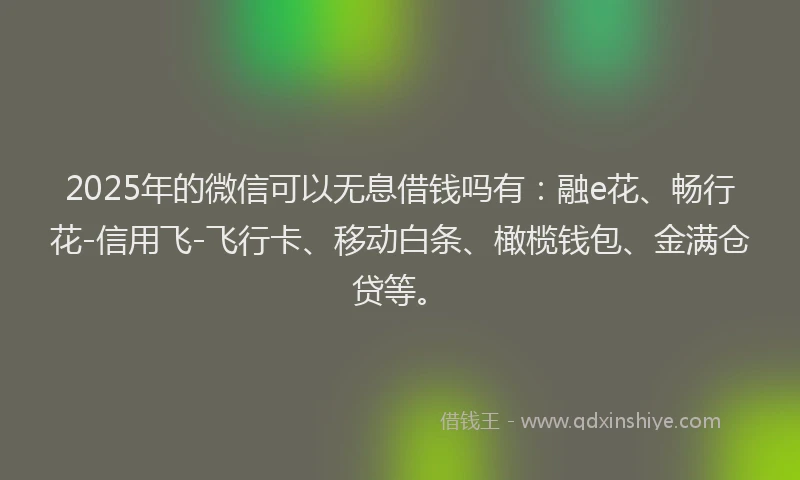 2025年的微信可以无息借钱吗有：融e花、畅行花-信用飞-飞行卡、移动白条、橄榄钱包、金满仓贷等。