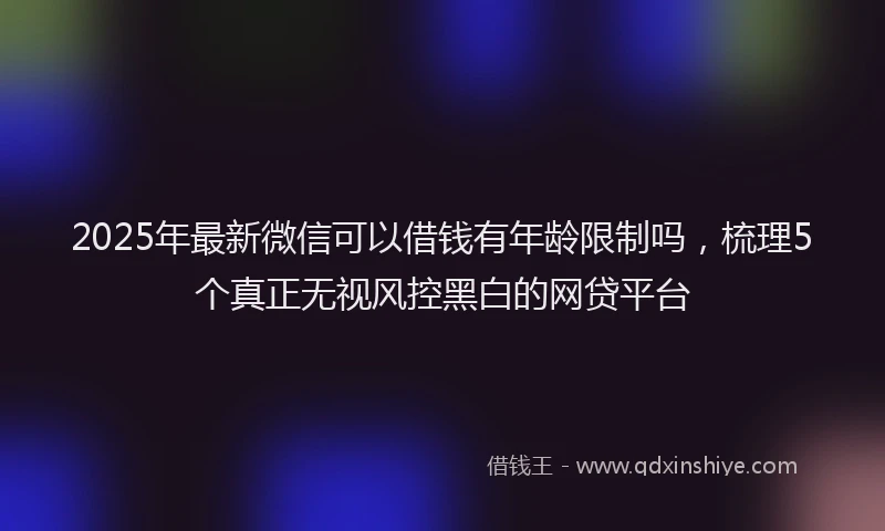 2025年最新微信可以借钱有年龄限制吗，梳理5个真正无视风控黑白的网贷平台