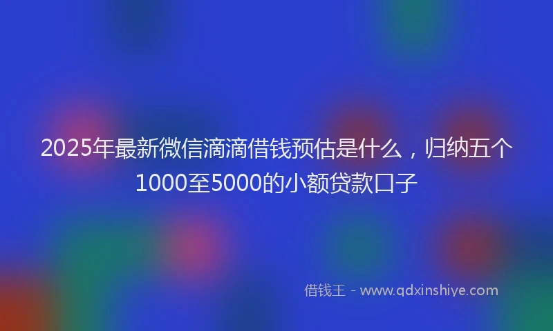 2025年最新微信滴滴借钱预估是什么，归纳五个1000至5000的小额贷款口子