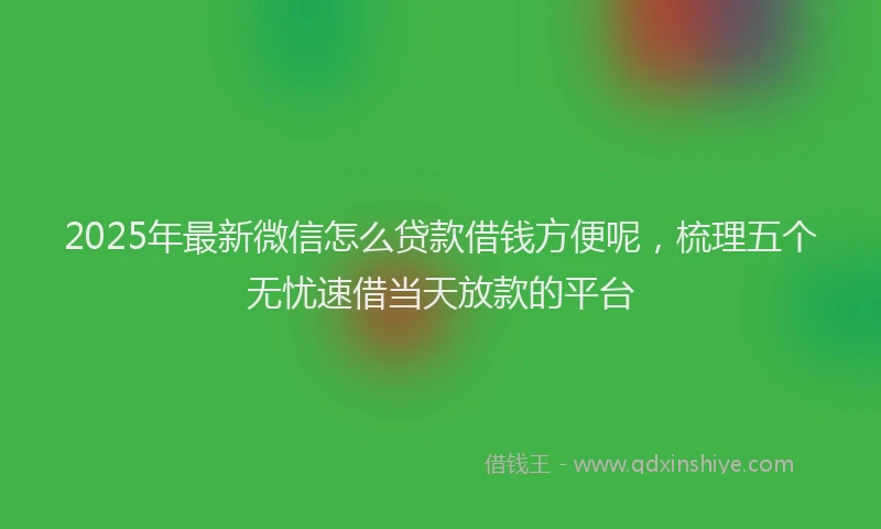 2025年最新微信怎么贷款借钱方便呢，梳理五个无忧速借当天放款的平台