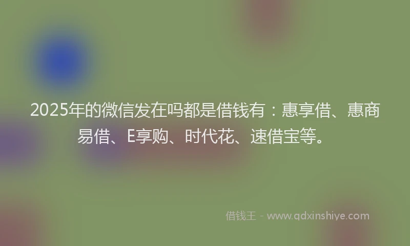 2025年的微信发在吗都是借钱有：惠享借、惠商易借、E享购、时代花、速借宝等。