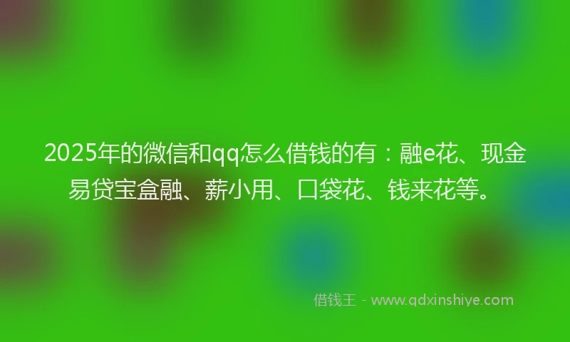 2025年的微信和qq怎么借钱的有：融e花、现金易贷宝盒融、薪小用、口袋花、钱来花等。
