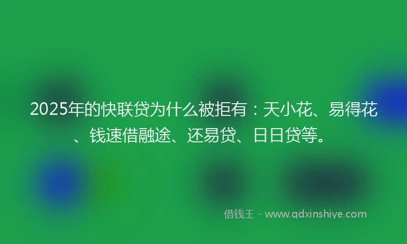 2025年的快联贷为什么被拒有：天小花、易得花、钱速借融途、还易贷、日日贷等。