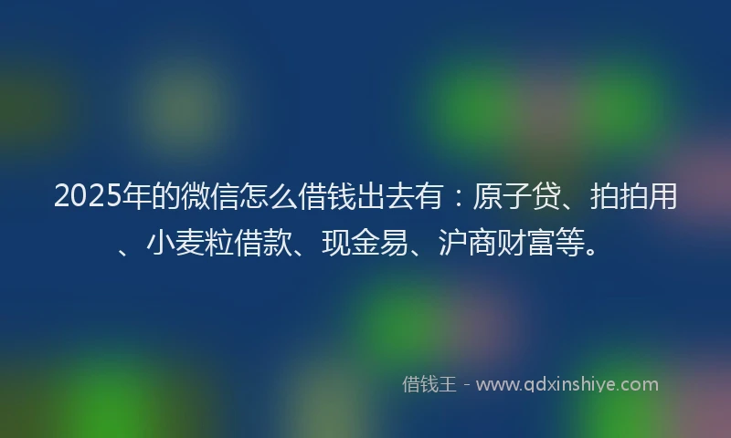 2025年的微信怎么借钱出去有：原子贷、拍拍用、小麦粒借款、现金易、沪商财富等。