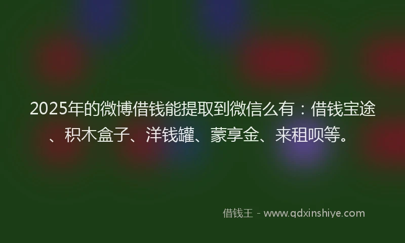 2025年的微博借钱能提取到微信么有：借钱宝途、积木盒子、洋钱罐、蒙享金、来租呗等。