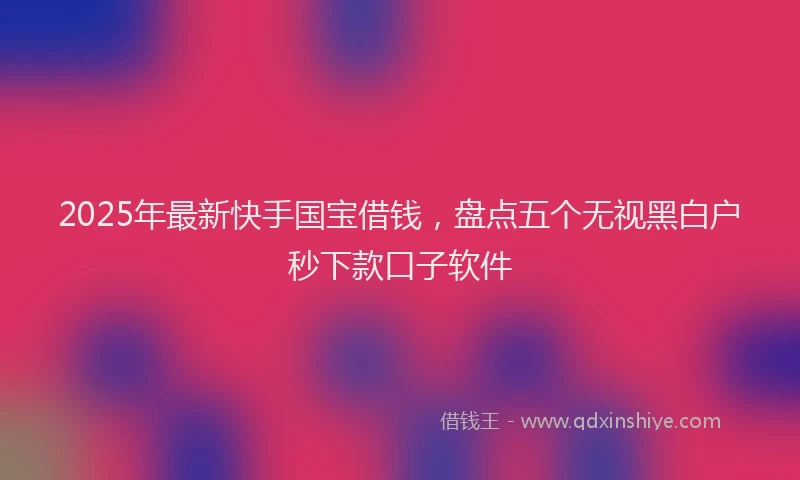 2025年最新快手国宝借钱，盘点五个无视黑白户秒下款口子软件