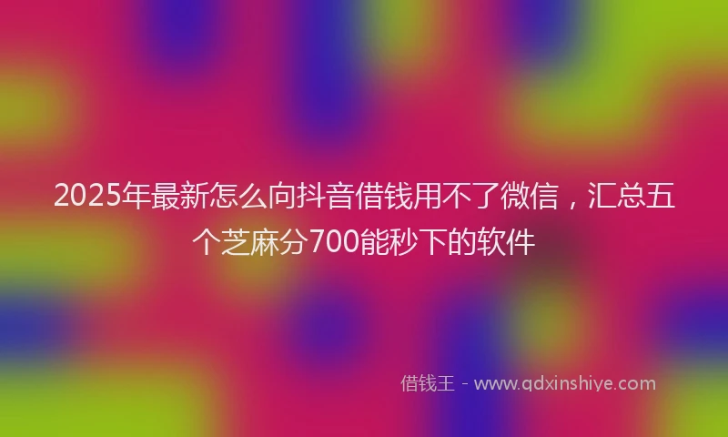 2025年最新怎么向抖音借钱用不了微信，汇总五个芝麻分700能秒下的软件
