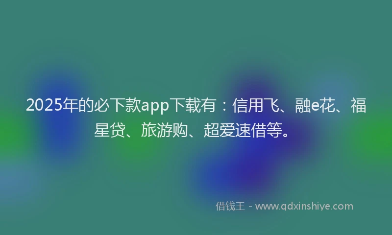 2025年的必下款app下载有：信用飞、融e花、福星贷、旅游购、超爱速借等。