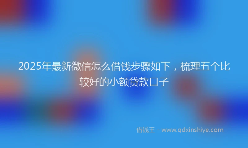 2025年最新微信怎么借钱步骤如下，梳理五个比较好的小额贷款口子