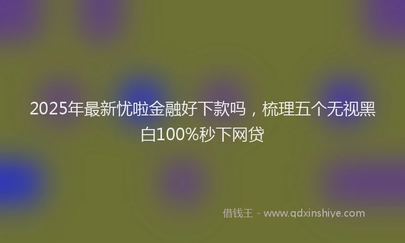 2025年最新忧啦金融好下款吗，梳理五个无视黑白100%秒下网贷