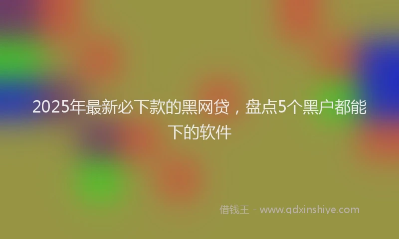 2025年最新必下款的黑网贷，盘点5个黑户都能下的软件