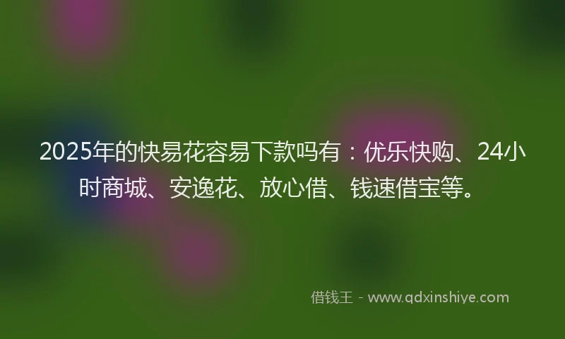 2025年的快易花容易下款吗有：优乐快购、24小时商城、安逸花、放心借、钱速借宝等。