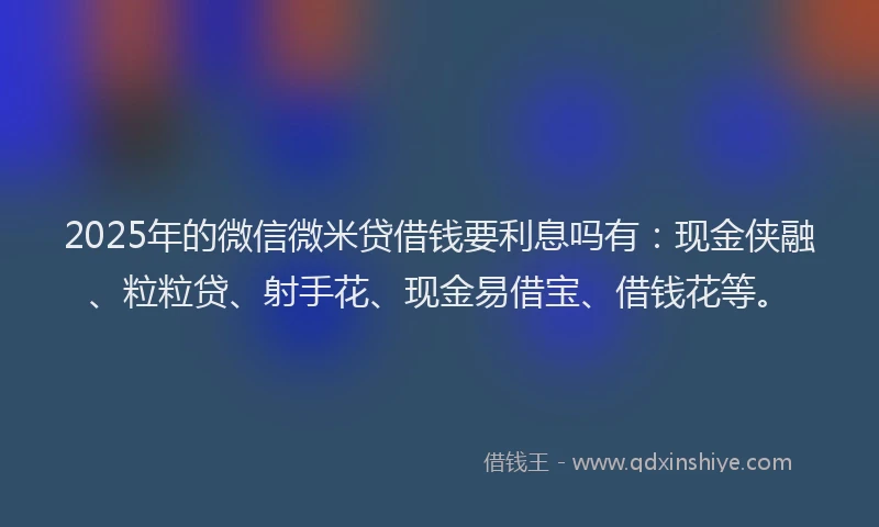 2025年的微信微米贷借钱要利息吗有：现金侠融、粒粒贷、射手花、现金易借宝、借钱花等。