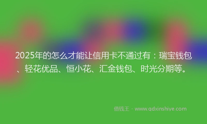 2025年的怎么才能让信用卡不通过有：瑞宝钱包、轻花优品、恒小花、汇金钱包、时光分期等。