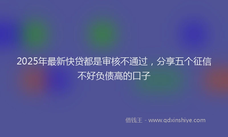 2025年最新快贷都是审核不通过，分享五个征信不好负债高的口子