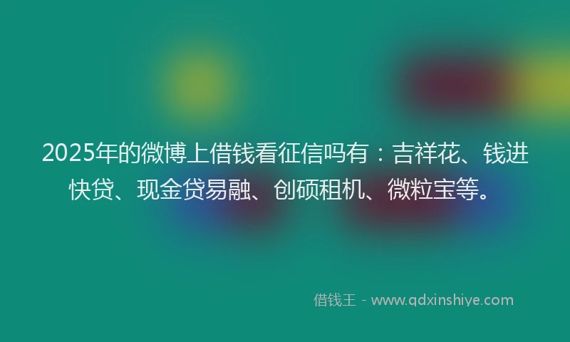 2025年的微博上借钱看征信吗有：吉祥花、钱进快贷、现金贷易融、创硕租机、微粒宝等。