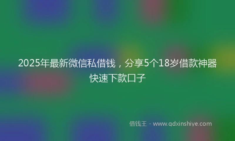 2025年最新微信私借钱，分享5个18岁借款神器快速下款口子