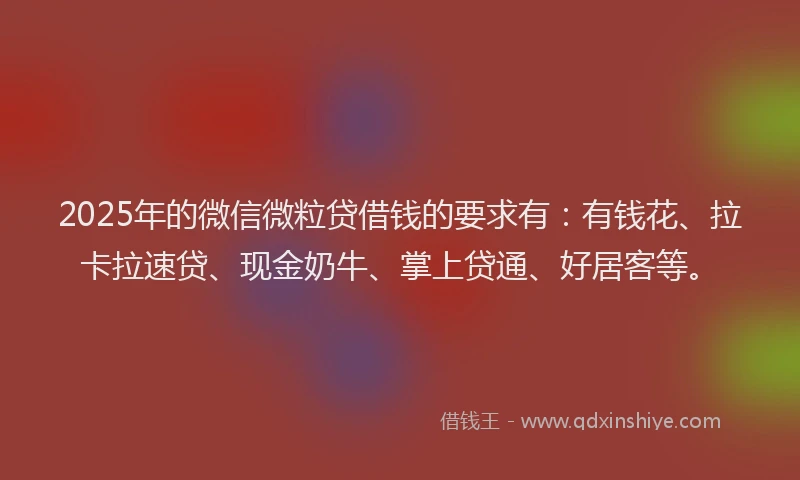 2025年的微信微粒贷借钱的要求有：有钱花、拉卡拉速贷、现金奶牛、掌上贷通、好居客等。