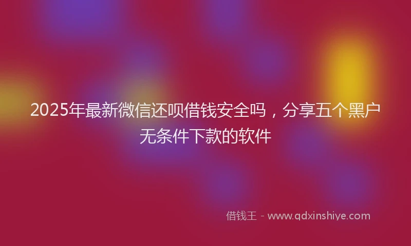 2025年最新微信还呗借钱安全吗，分享五个黑户无条件下款的软件