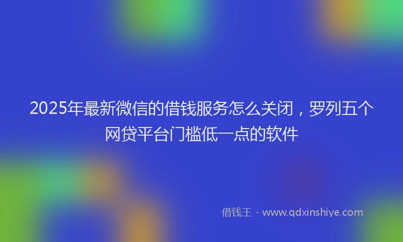 2025年最新微信的借钱服务怎么关闭，罗列五个网贷平台门槛低一点的软件