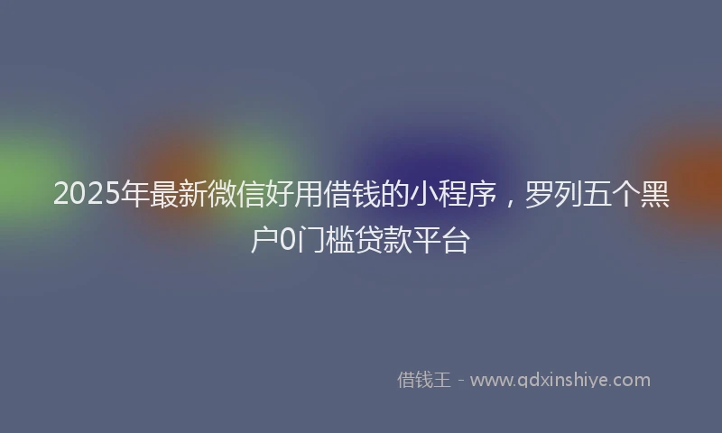 2025年最新微信好用借钱的小程序，罗列五个黑户0门槛贷款平台