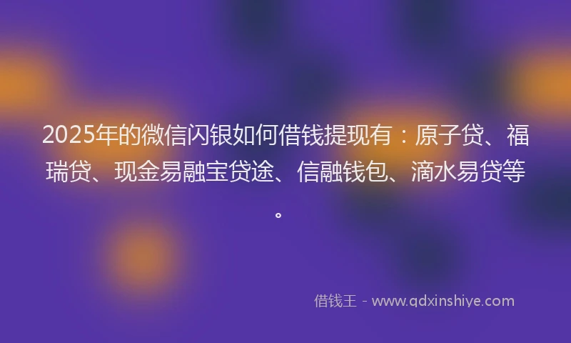 2025年的微信闪银如何借钱提现有：原子贷、福瑞贷、现金易融宝贷途、信融钱包、滴水易贷等。