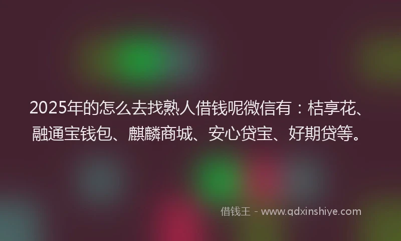 2025年的怎么去找熟人借钱呢微信有：桔享花、融通宝钱包、麒麟商城、安心贷宝、好期贷等。