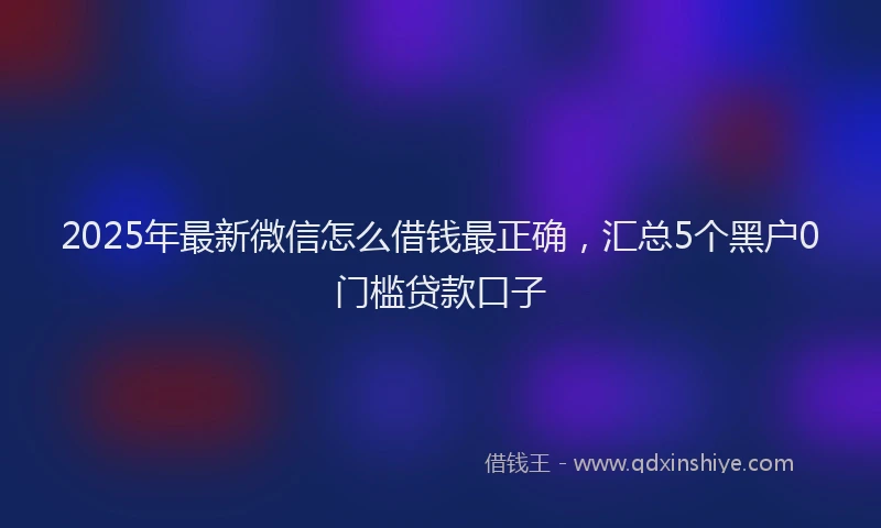 2025年最新微信怎么借钱最正确，汇总5个黑户0门槛贷款口子