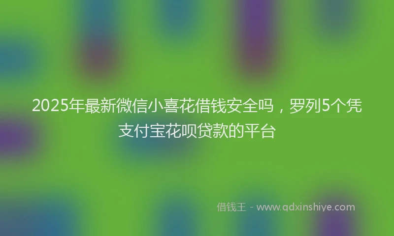 2025年最新微信小喜花借钱安全吗，罗列5个凭支付宝花呗贷款的平台