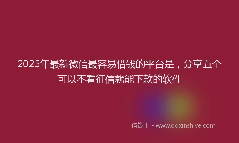 2025年最新微信最容易借钱的平台是，分享五个可以不看征信就能下款的软件