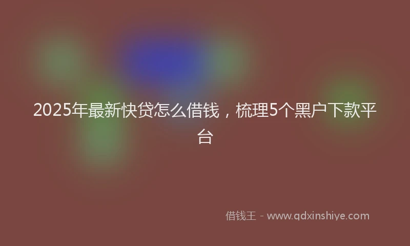 2025年最新快贷怎么借钱，梳理5个黑户下款平台