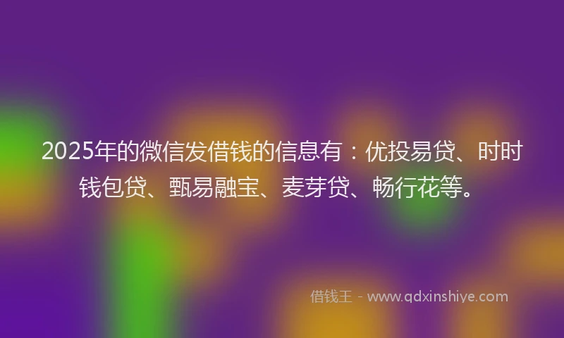 2025年的微信发借钱的信息有：优投易贷、时时钱包贷、甄易融宝、麦芽贷、畅行花等。