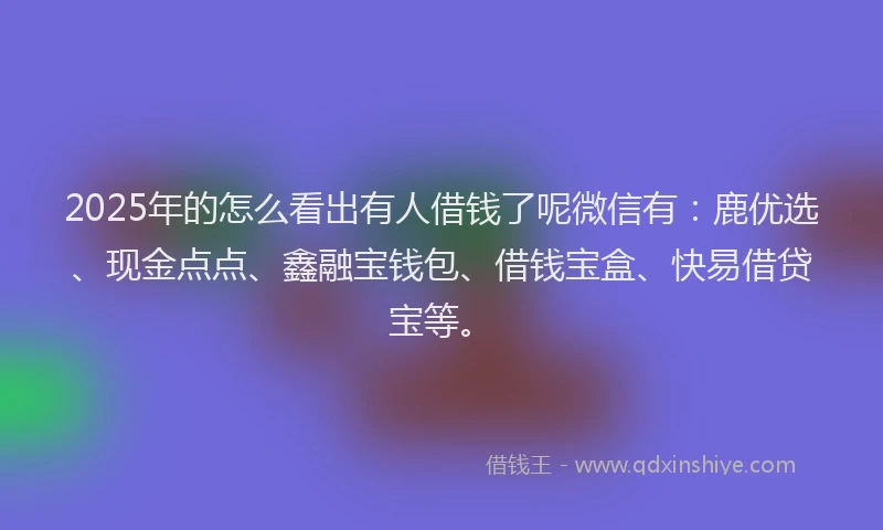 2025年的怎么看出有人借钱了呢微信有：鹿优选、现金点点、鑫融宝钱包、借钱宝盒、快易借贷宝等。