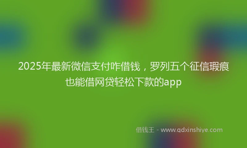 2025年最新微信支付咋借钱，罗列五个征信瑕疵也能借网贷轻松下款的app