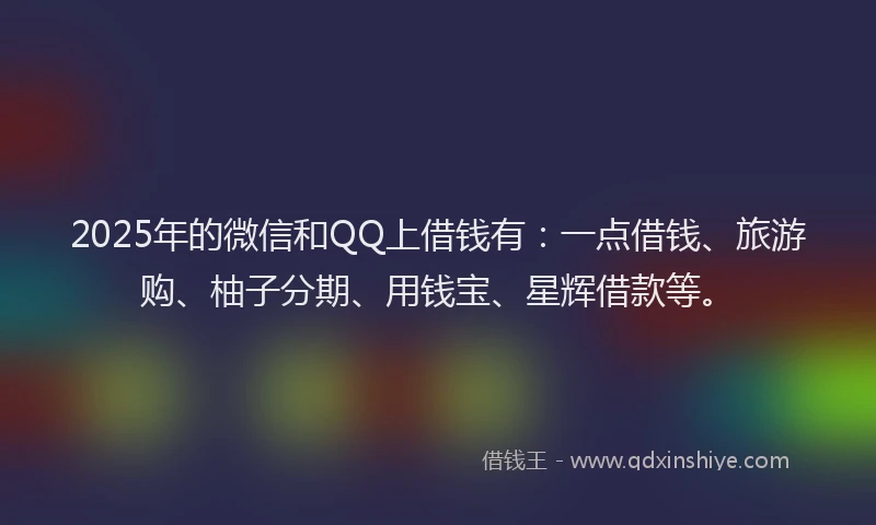 2025年的微信和QQ上借钱有：一点借钱、旅游购、柚子分期、用钱宝、星辉借款等。