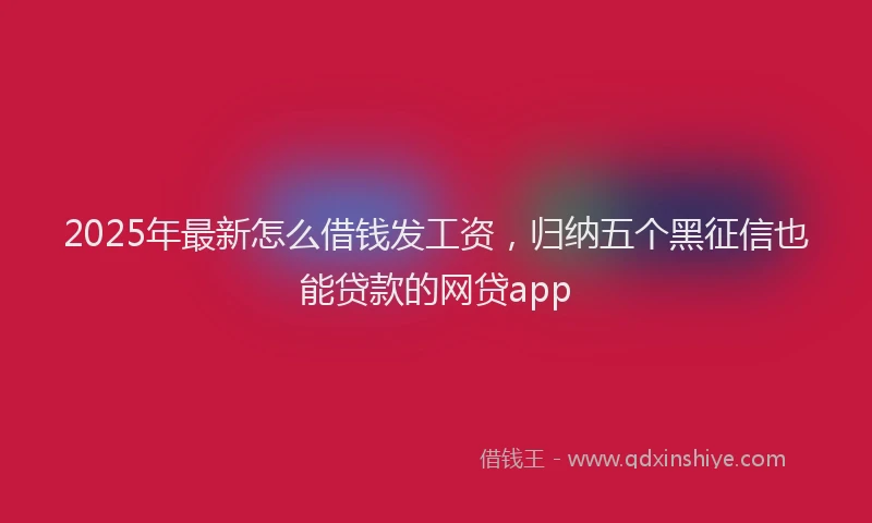 2025年最新怎么借钱发工资，归纳五个黑征信也能贷款的网贷app