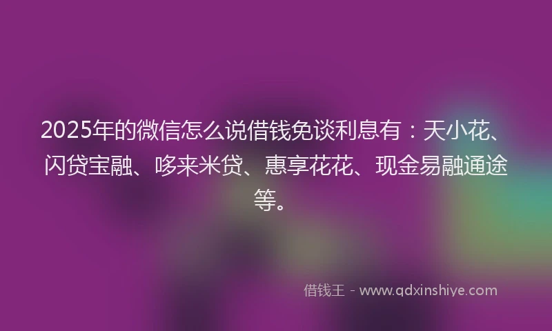2025年的微信怎么说借钱免谈利息有：天小花、闪贷宝融、哆来米贷、惠享花花、现金易融通途等。