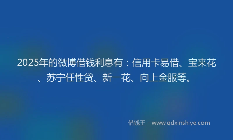 2025年的微博借钱利息有：信用卡易借、宝来花、苏宁任性贷、新一花、向上金服等。
