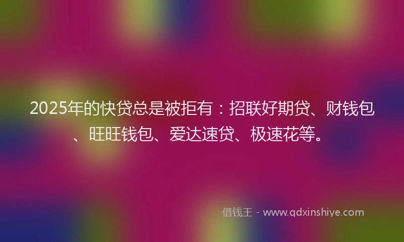 2025年的快贷总是被拒有：招联好期贷、财钱包、旺旺钱包、爱达速贷、极速花等。