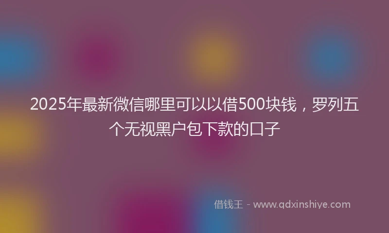 2025年最新微信哪里可以以借500块钱，罗列五个无视黑户包下款的口子