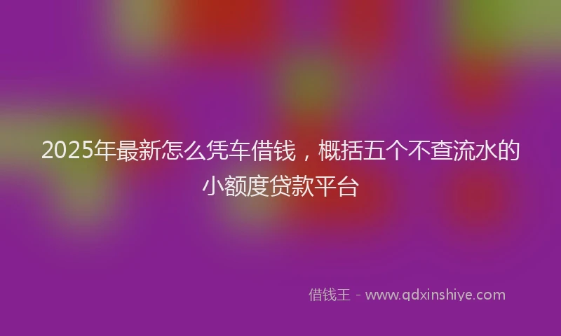 2025年最新怎么凭车借钱，概括五个不查流水的小额度贷款平台