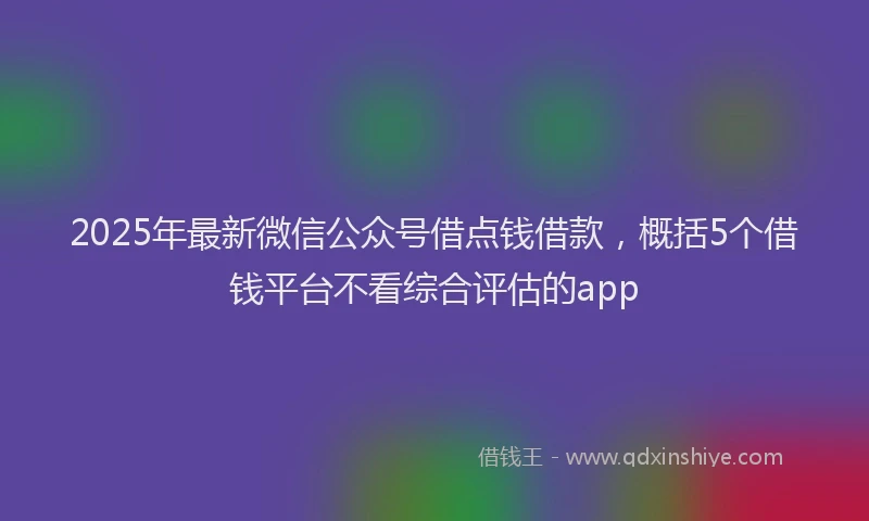 2025年最新微信公众号借点钱借款，概括5个借钱平台不看综合评估的app