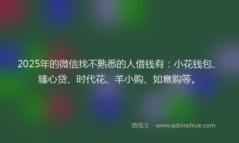 2025年的微信找不熟悉的人借钱有：小花钱包、臻心贷、时代花、羊小购、如意购等。