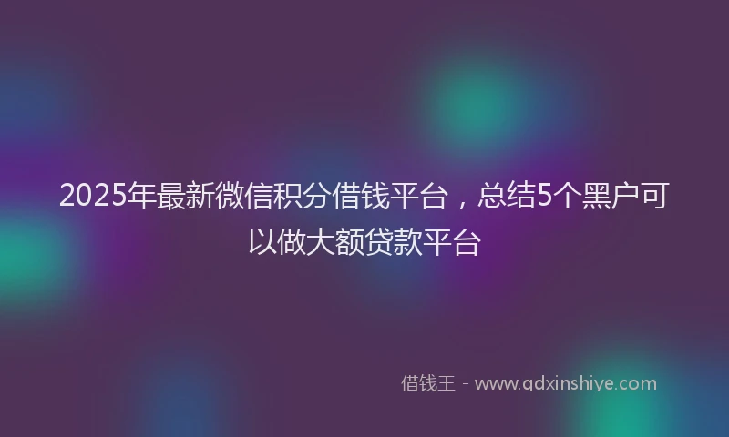 2025年最新微信积分借钱平台，总结5个黑户可以做大额贷款平台