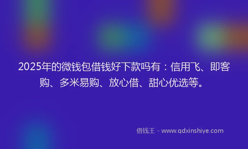 2025年的微钱包借钱好下款吗有：信用飞、即客购、多米易购、放心借、甜心优选等。