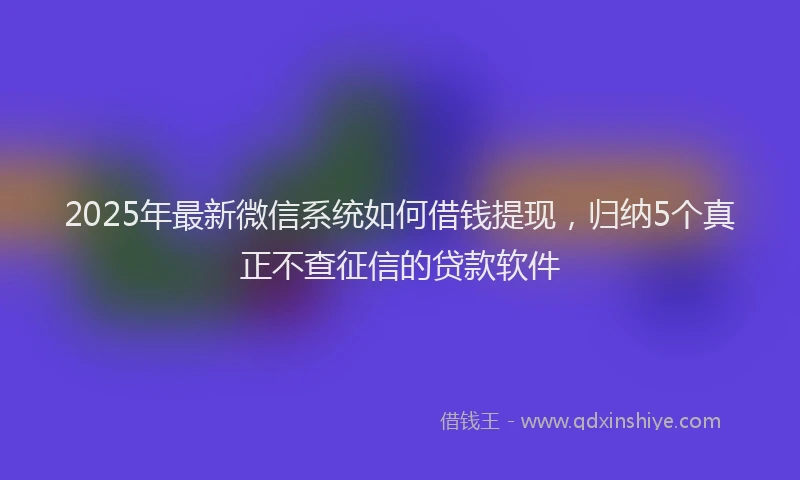 2025年最新微信系统如何借钱提现，归纳5个真正不查征信的贷款软件
