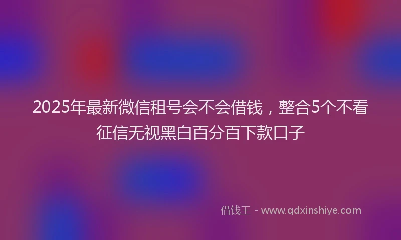 2025年最新微信租号会不会借钱，整合5个不看征信无视黑白百分百下款口子